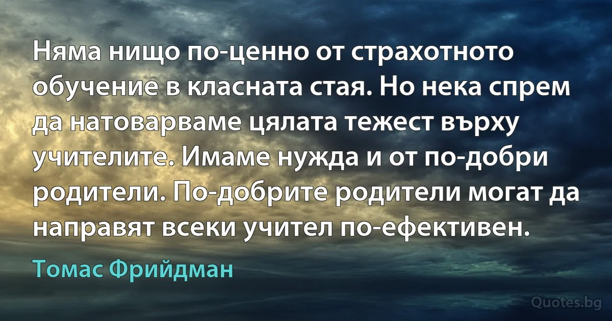 Няма нищо по-ценно от страхотното обучение в класната стая. Но нека спрем да натоварваме цялата тежест върху учителите. Имаме нужда и от по-добри родители. По-добрите родители могат да направят всеки учител по-ефективен. (Томас Фрийдман)