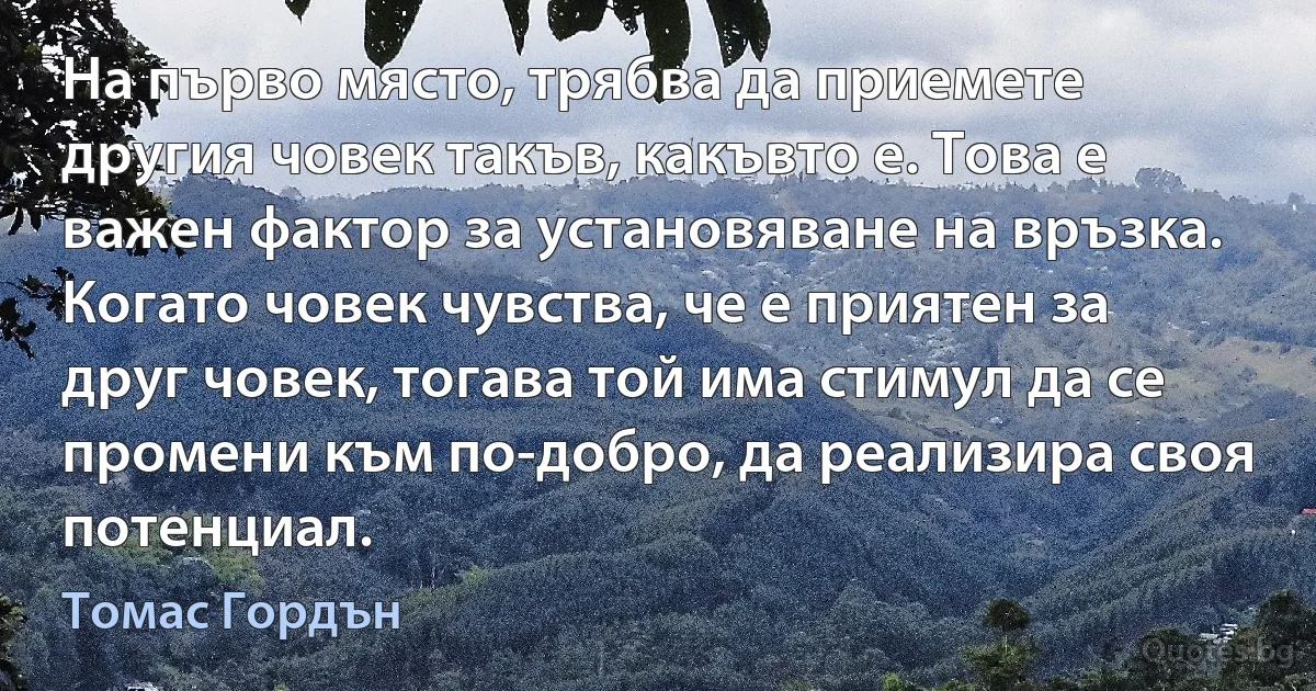 На първо място, трябва да приемете другия човек такъв, какъвто е. Това е важен фактор за установяване на връзка. Когато човек чувства, че е приятен за друг човек, тогава той има стимул да се промени към по-добро, да реализира своя потенциал. (Томас Гордън)