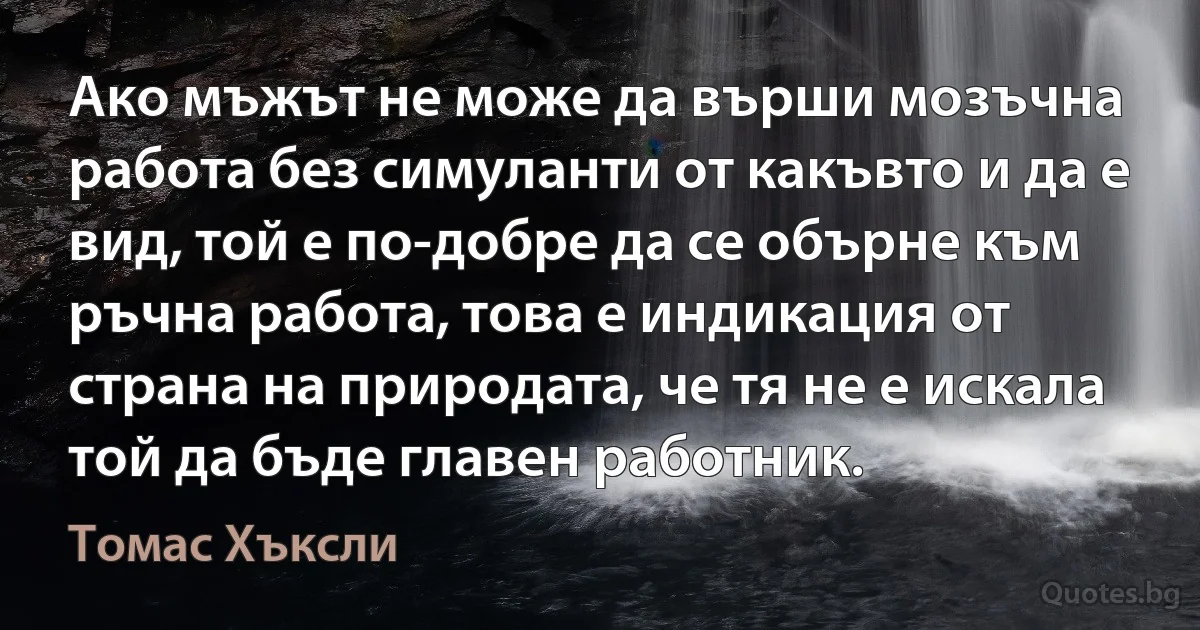 Ако мъжът не може да върши мозъчна работа без симуланти от какъвто и да е вид, той е по-добре да се обърне към ръчна работа, това е индикация от страна на природата, че тя не е искала той да бъде главен работник. (Томас Хъксли)