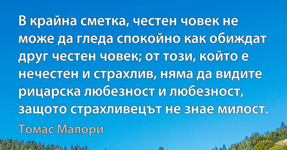 В крайна сметка, честен човек не може да гледа спокойно как обиждат друг честен човек; от този, който е нечестен и страхлив, няма да видите рицарска любезност и любезност, защото страхливецът не знае милост. (Томас Малори)