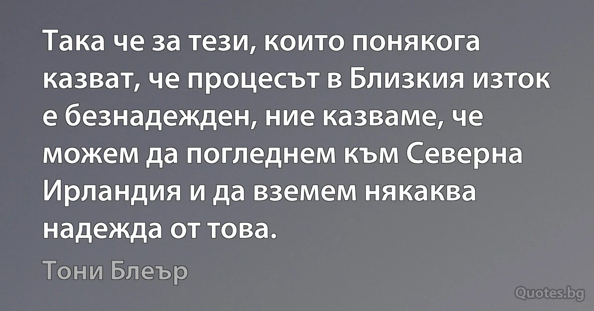 Така че за тези, които понякога казват, че процесът в Близкия изток е безнадежден, ние казваме, че можем да погледнем към Северна Ирландия и да вземем някаква надежда от това. (Тони Блеър)