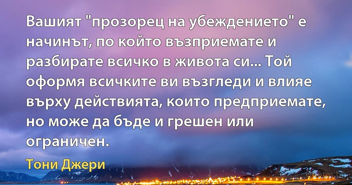 Вашият "прозорец на убеждението" е начинът, по който възприемате и разбирате всичко в живота си... Той оформя всичките ви възгледи и влияе върху действията, които предприемате, но може да бъде и грешен или ограничен. (Тони Джери)