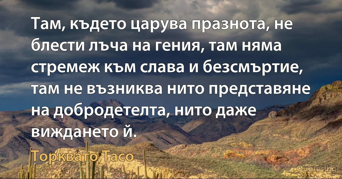 Там, където царува празнота, не блести лъча на гения, там няма стремеж към слава и безсмъртие, там не възниква нито представяне на добродетелта, нито даже виждането й. (Торквато Тасо)