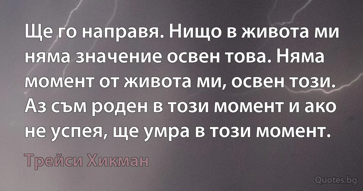 Ще го направя. Нищо в живота ми няма значение освен това. Няма момент от живота ми, освен този. Аз съм роден в този момент и ако не успея, ще умра в този момент. (Трейси Хикман)