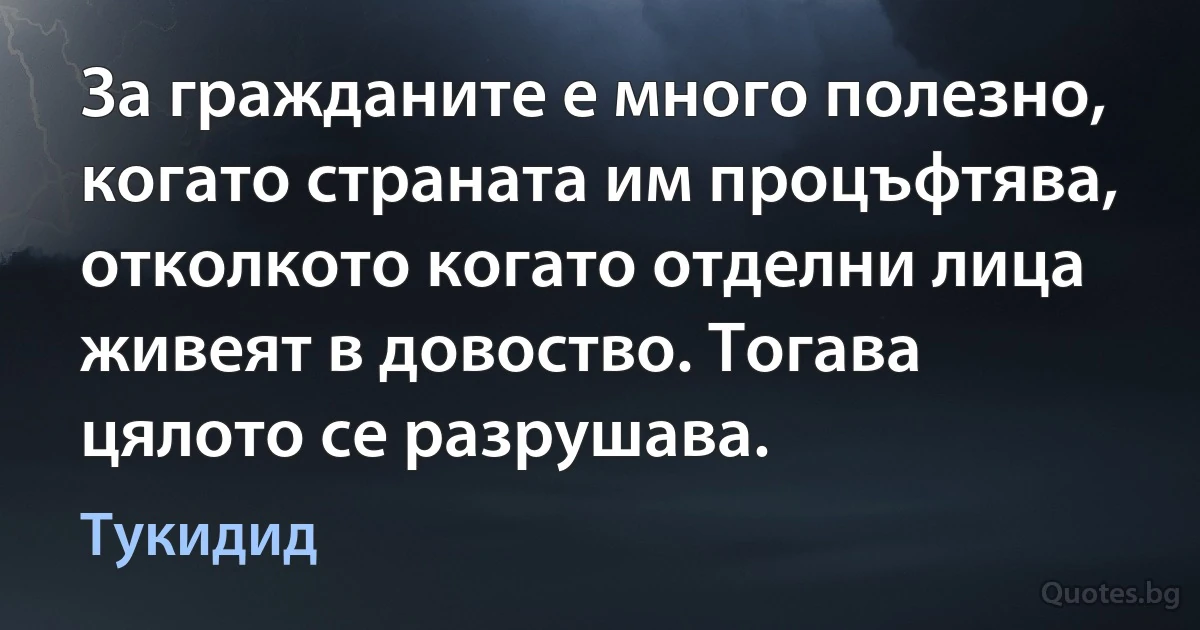 За гражданите е много полезно, когато страната им процъфтява, отколкото когато отделни лица живеят в довоство. Тогава цялото се разрушава. (Тукидид)