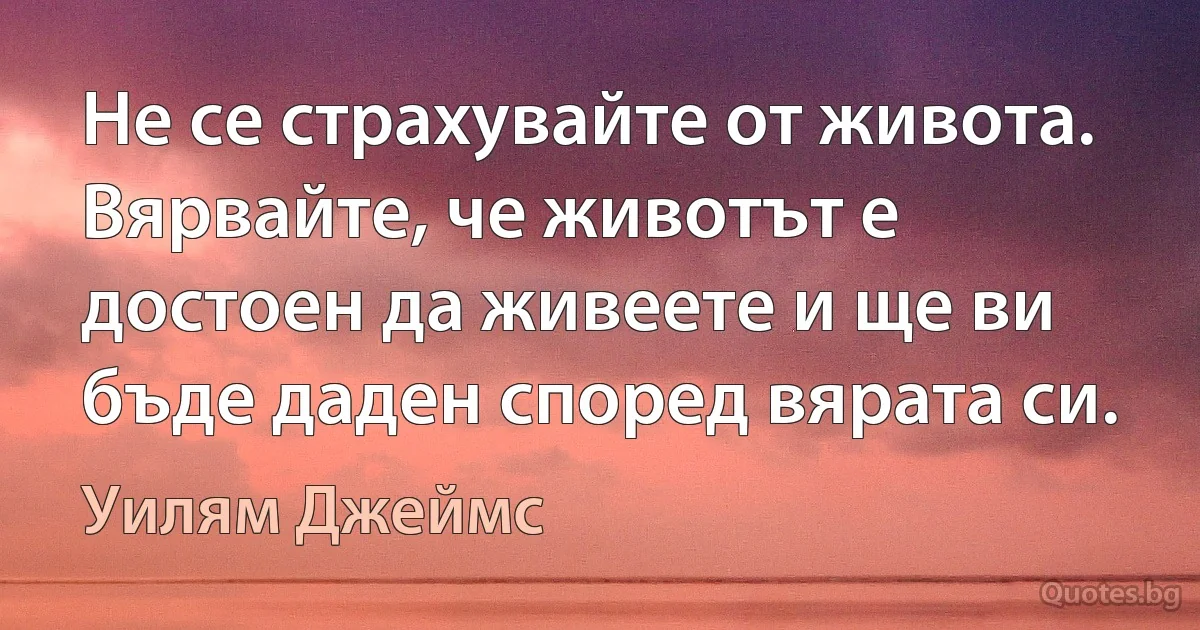 Не се страхувайте от живота. Вярвайте, че животът е достоен да живеете и ще ви бъде даден според вярата си. (Уилям Джеймс)