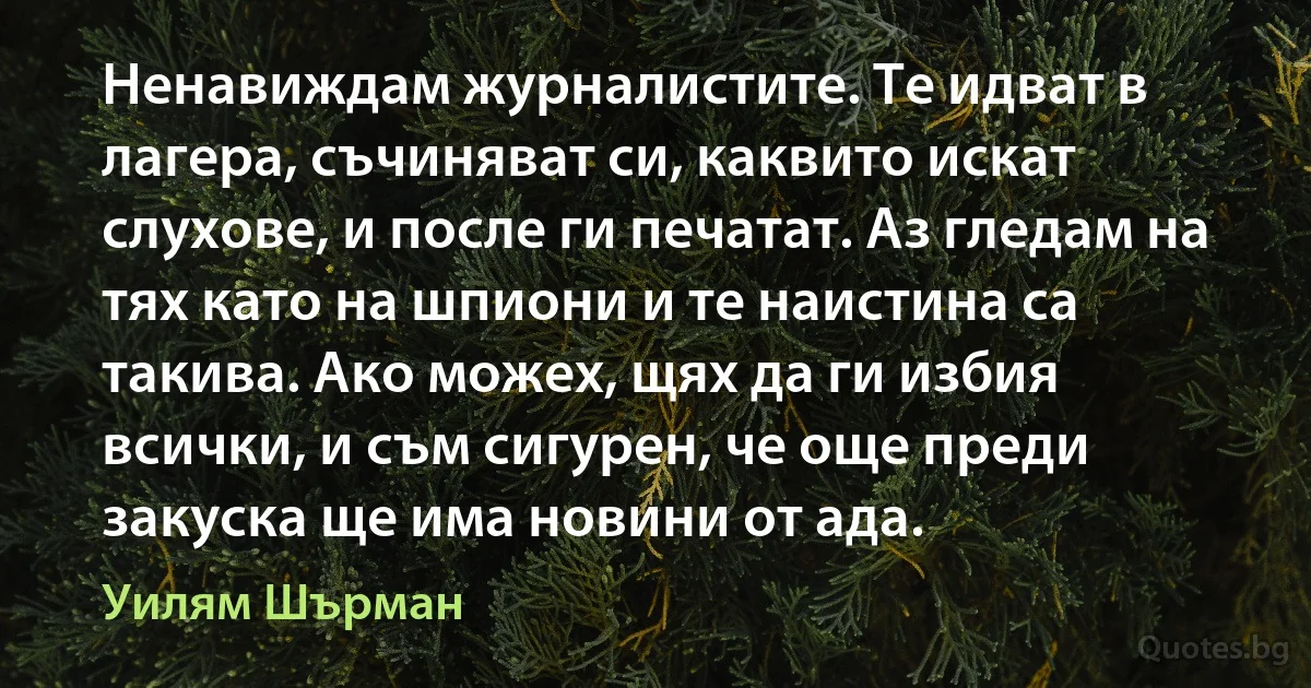 Ненавиждам журналистите. Те идват в лагера, съчиняват си, каквито искат слухове, и после ги печатат. Аз гледам на тях като на шпиони и те наистина са такива. Ако можех, щях да ги избия всички, и съм сигурен, че още преди закуска ще има новини от ада. (Уилям Шърман)