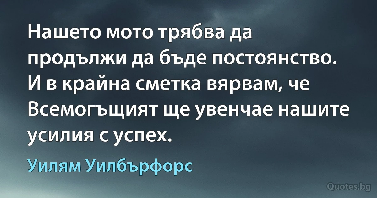 Нашето мото трябва да продължи да бъде постоянство. И в крайна сметка вярвам, че Всемогъщият ще увенчае нашите усилия с успех. (Уилям Уилбърфорс)