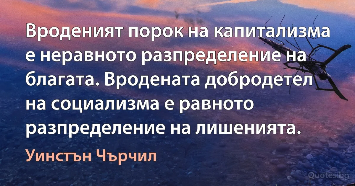 Вроденият порок на капитализма е неравното разпределение на благата. Вродената добродетел на социализма е равното разпределение на лишенията. (Уинстън Чърчил)