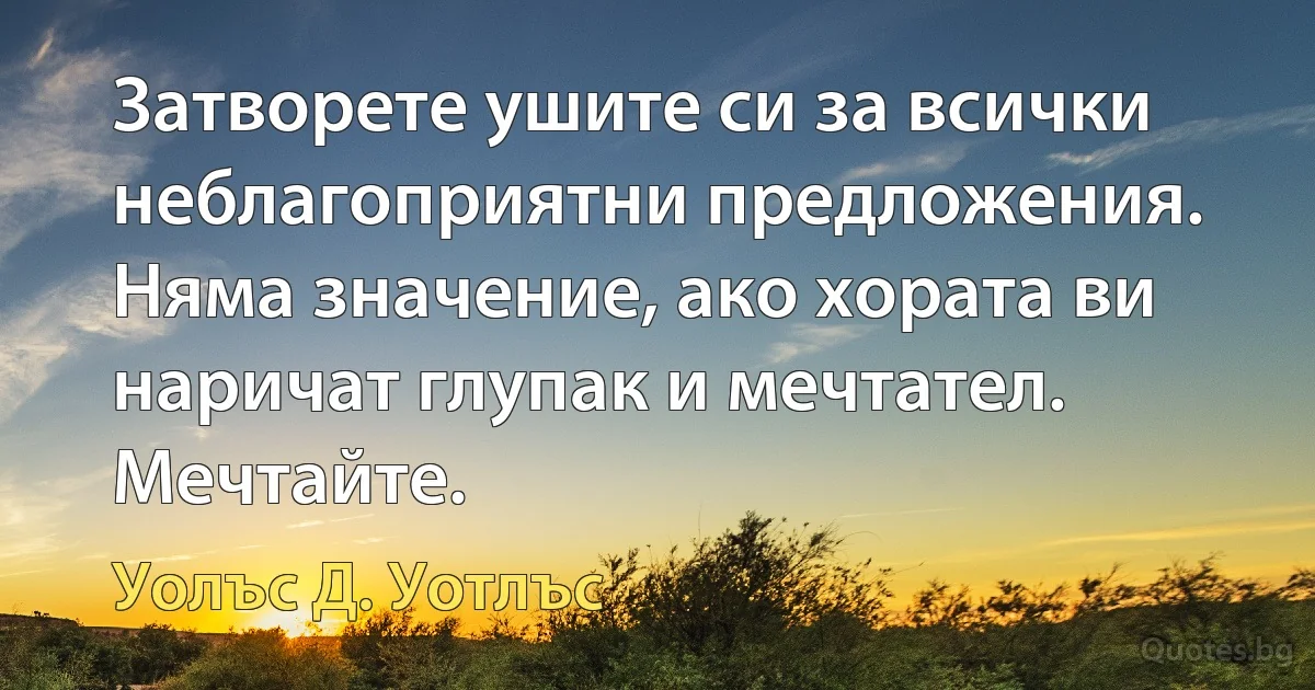 Затворете ушите си за всички неблагоприятни предложения. Няма значение, ако хората ви наричат глупак и мечтател. Мечтайте. (Уолъс Д. Уотлъс)