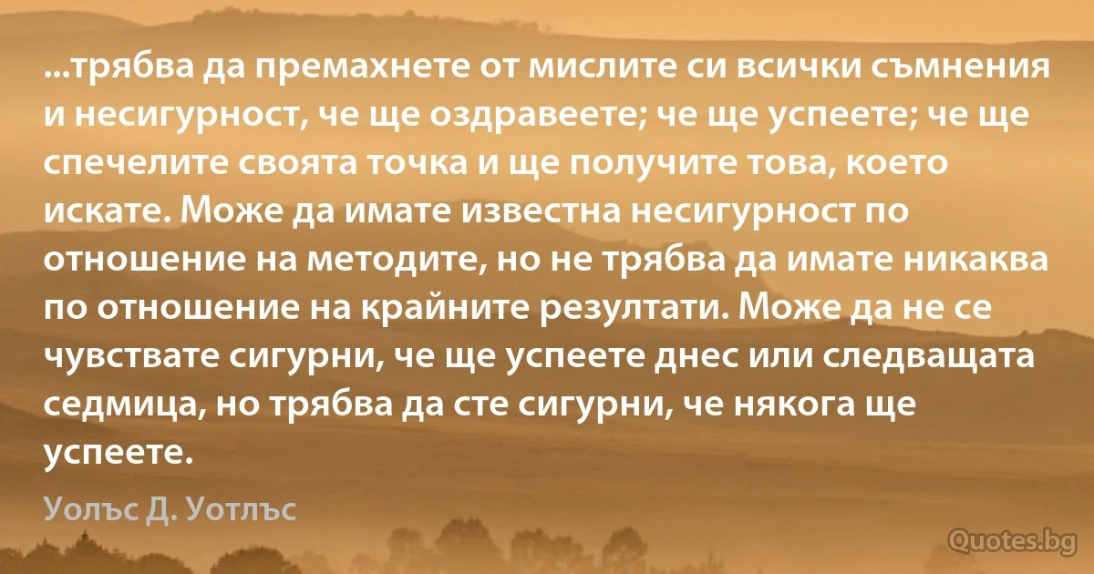 ...трябва да премахнете от мислите си всички съмнения и несигурност, че ще оздравеете; че ще успеете; че ще спечелите своята точка и ще получите това, което искате. Може да имате известна несигурност по отношение на методите, но не трябва да имате никаква по отношение на крайните резултати. Може да не се чувствате сигурни, че ще успеете днес или следващата седмица, но трябва да сте сигурни, че някога ще успеете. (Уолъс Д. Уотлъс)