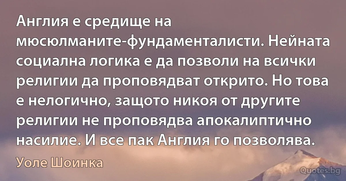 Англия е средище на мюсюлманите-фундаменталисти. Нейната социална логика е да позволи на всички религии да проповядват открито. Но това е нелогично, защото никоя от другите религии не проповядва апокалиптично насилие. И все пак Англия го позволява. (Уоле Шоинка)