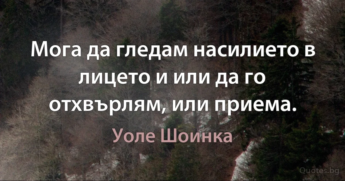 Мога да гледам насилието в лицето и или да го отхвърлям, или приема. (Уоле Шоинка)