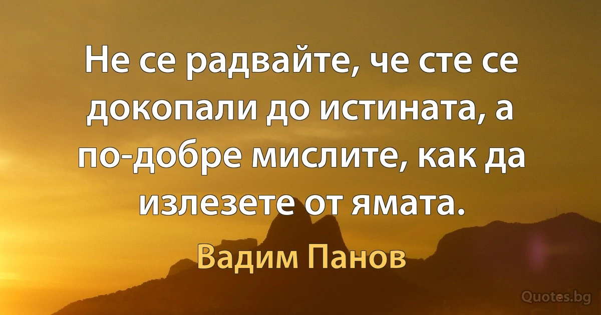 Не се радвайте, че сте се докопали до истината, а по-добре мислите, как да излезете от ямата. (Вадим Панов)