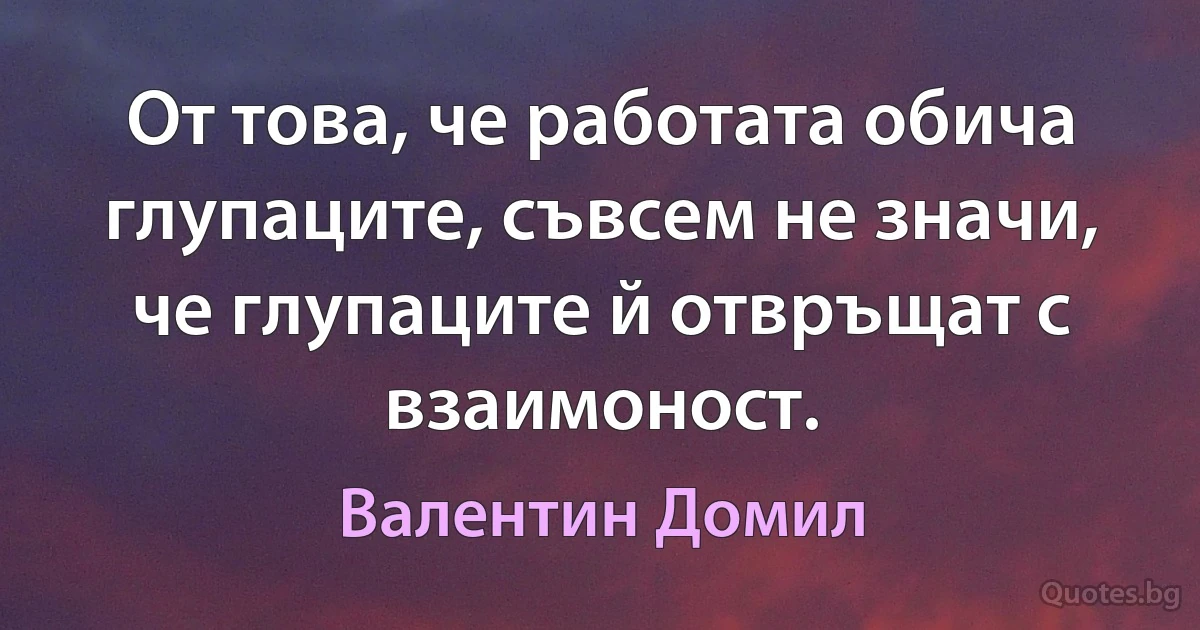 От това, че работата обича глупаците, съвсем не значи, че глупаците й отвръщат с взаимоност. (Валентин Домил)