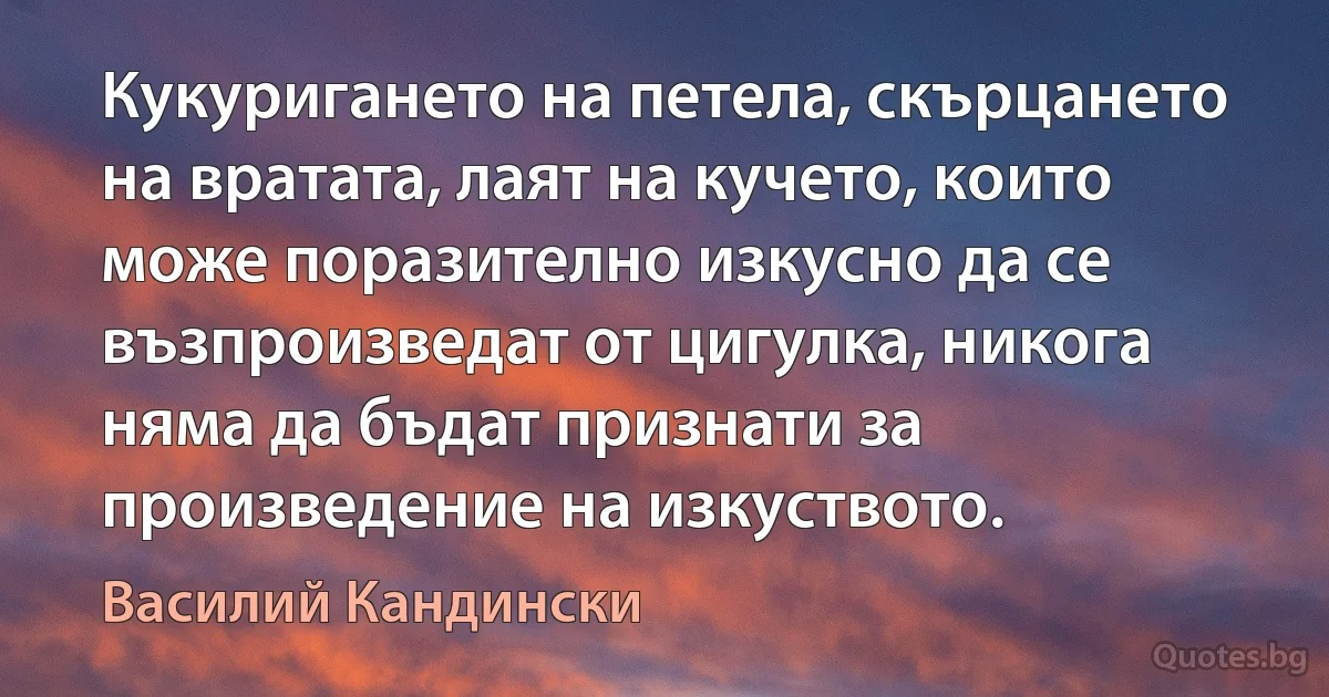 Кукуригането на петела, скърцането на вратата, лаят на кучето, които може поразително изкусно да се възпроизведат от цигулка, никога няма да бъдат признати за произведение на изкуството. (Василий Кандински)