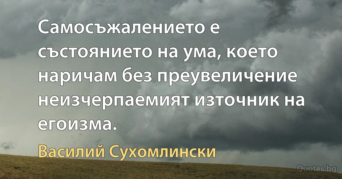 Самосъжалението е състоянието на ума, което наричам без преувеличение неизчерпаемият източник на егоизма. (Василий Сухомлински)