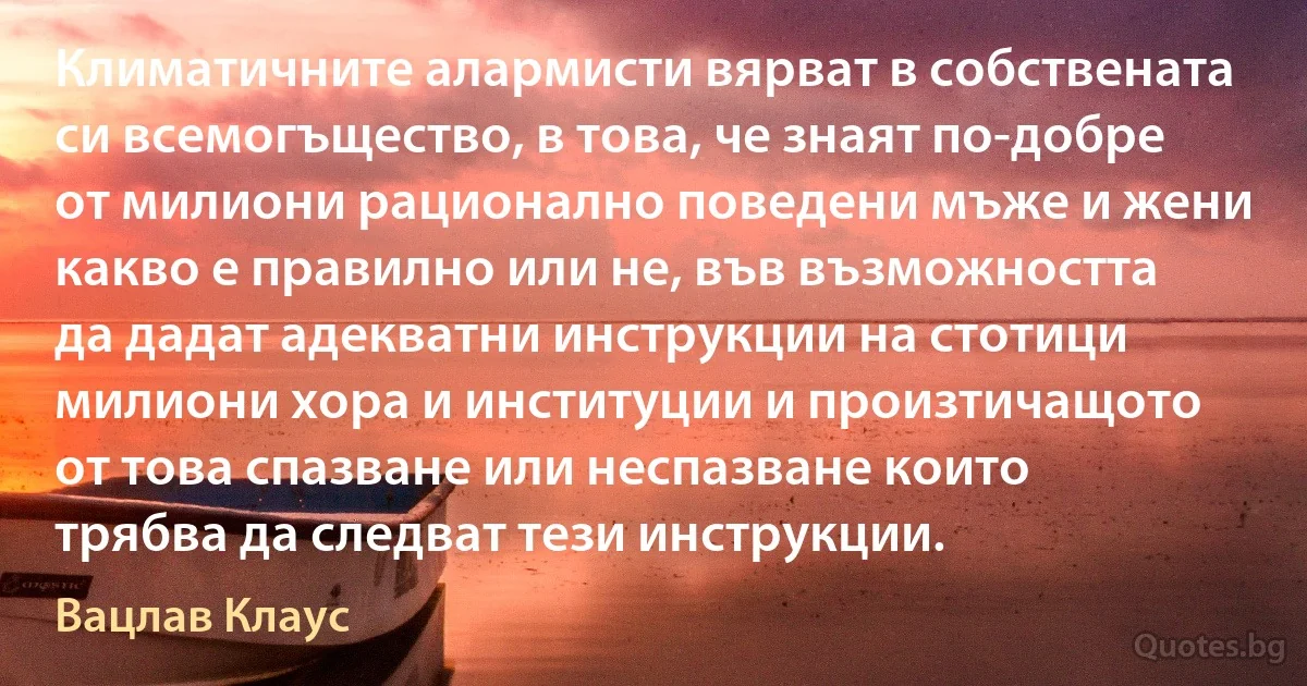 Климатичните алармисти вярват в собствената си всемогъщество, в това, че знаят по-добре от милиони рационално поведени мъже и жени какво е правилно или не, във възможността да дадат адекватни инструкции на стотици милиони хора и институции и произтичащото от това спазване или неспазване които трябва да следват тези инструкции. (Вацлав Клаус)