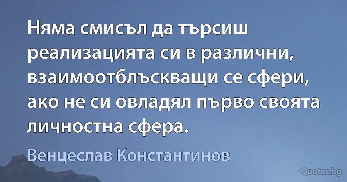 Няма смисъл да търсиш реализацията си в различни, взаимоотблъскващи се сфери, ако не си овладял първо своята личностна сфера. (Венцеслав Константинов)