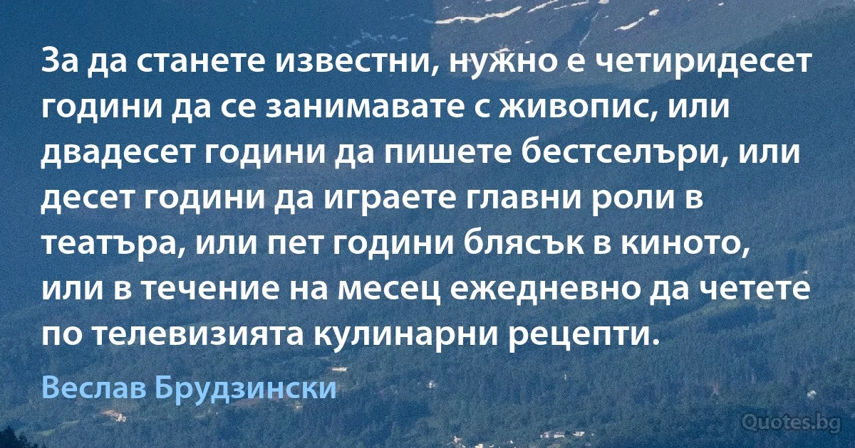 За да станете известни, нужно е четиридесет години да се занимавате с живопис, или двадесет години да пишете бестселъри, или десет години да играете главни роли в театъра, или пет години блясък в киното, или в течение на месец ежедневно да четете по телевизията кулинарни рецепти. (Веслав Брудзински)