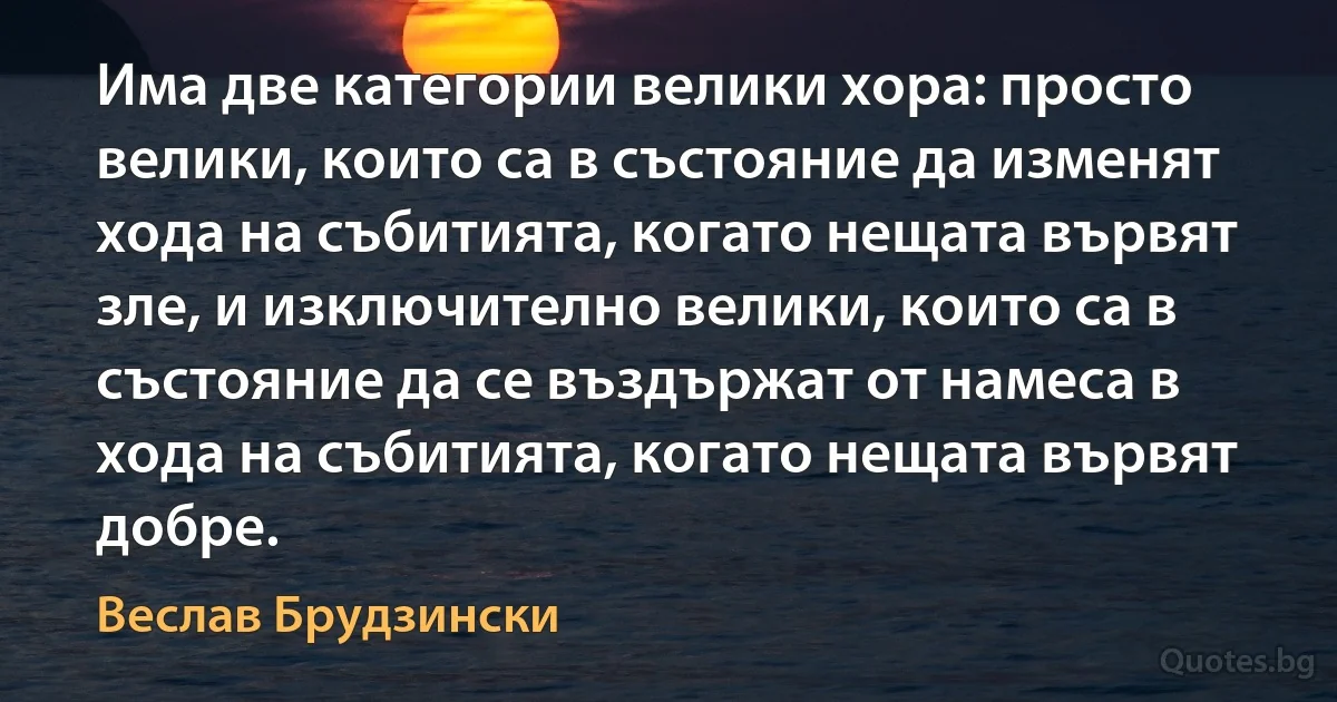 Има две категории велики хора: просто велики, които са в състояние да изменят хода на събитията, когато нещата вървят зле, и изключително велики, които са в състояние да се въздържат от намеса в хода на събитията, когато нещата вървят добре. (Веслав Брудзински)