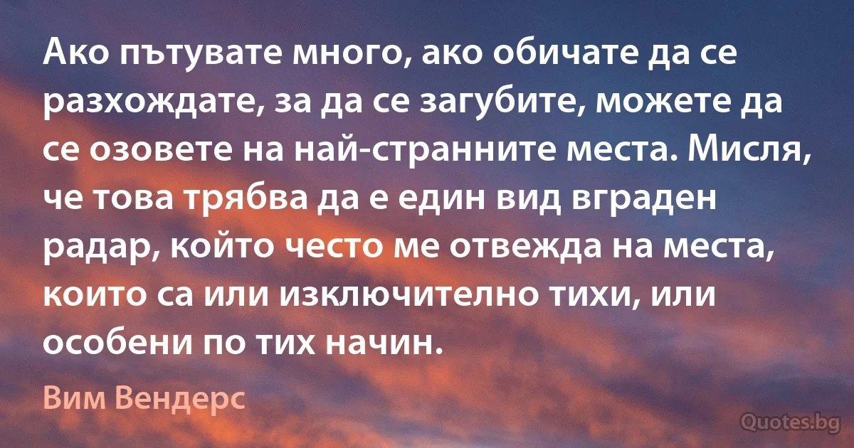 Ако пътувате много, ако обичате да се разхождате, за да се загубите, можете да се озовете на най-странните места. Мисля, че това трябва да е един вид вграден радар, който често ме отвежда на места, които са или изключително тихи, или особени по тих начин. (Вим Вендерс)