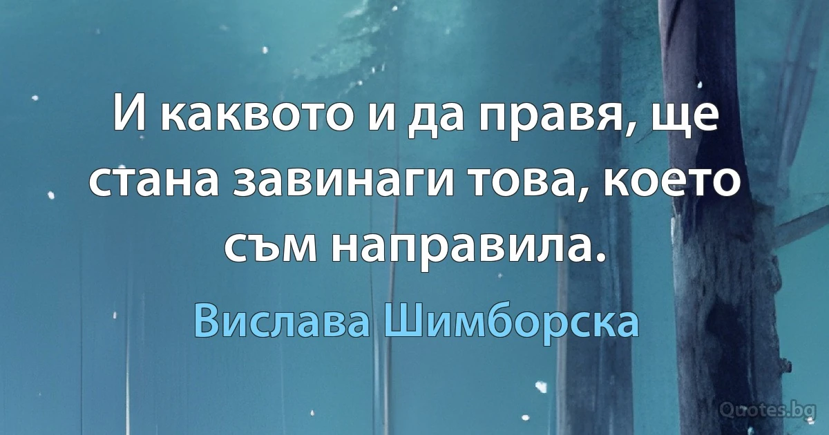 И каквото и да правя, ще стана завинаги това, което съм направила. (Вислава Шимборска)