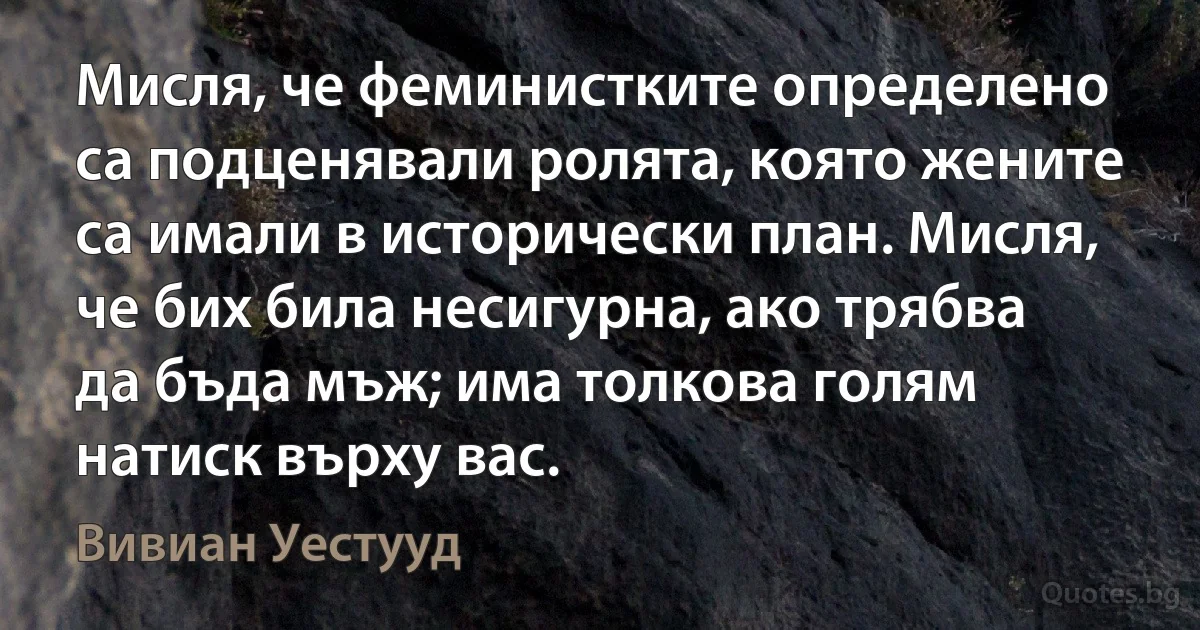 Мисля, че феминистките определено са подценявали ролята, която жените са имали в исторически план. Мисля, че бих била несигурна, ако трябва да бъда мъж; има толкова голям натиск върху вас. (Вивиан Уестууд)