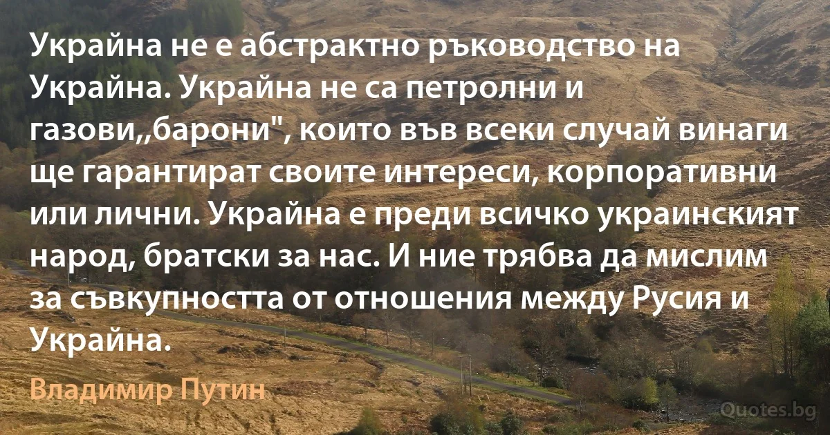 Украйна не е абстрактно ръководство на Украйна. Украйна не са петролни и газови,,барони", които във всеки случай винаги ще гарантират своите интереси, корпоративни или лични. Украйна е преди всичко украинският народ, братски за нас. И ние трябва да мислим за съвкупността от отношения между Русия и Украйна. (Владимир Путин)