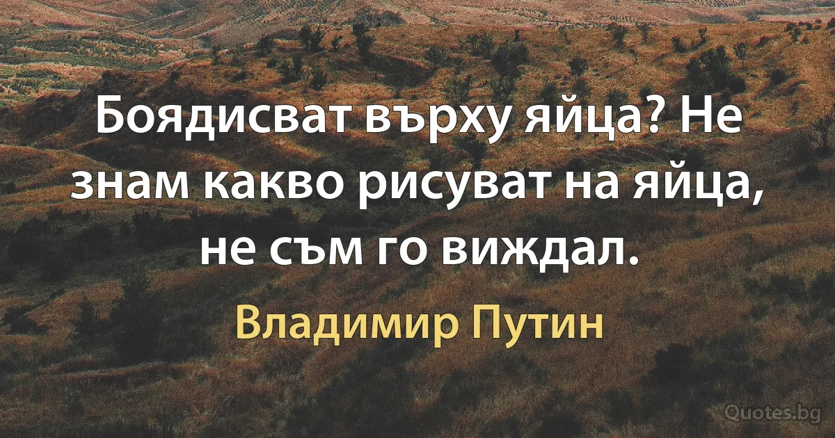 Боядисват върху яйца? Не знам какво рисуват на яйца, не съм го виждал. (Владимир Путин)