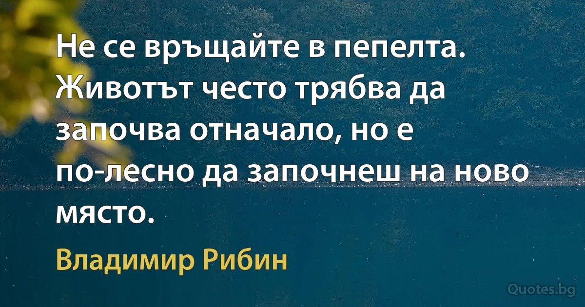 Не се връщайте в пепелта. Животът често трябва да започва отначало, но е по-лесно да започнеш на ново място. (Владимир Рибин)