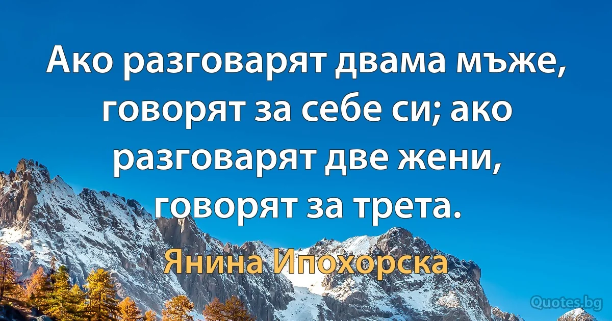 Ако разговарят двама мъже, говорят за себе си; ако разговарят две жени, говорят за трета. (Янина Ипохорска)