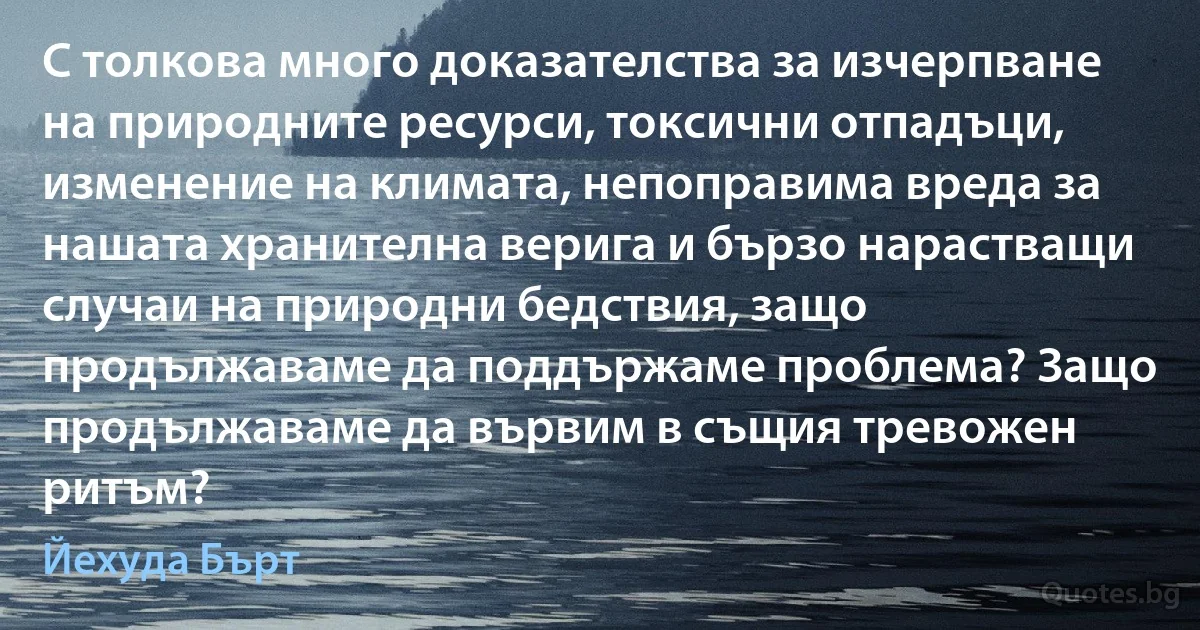 С толкова много доказателства за изчерпване на природните ресурси, токсични отпадъци, изменение на климата, непоправима вреда за нашата хранителна верига и бързо нарастващи случаи на природни бедствия, защо продължаваме да поддържаме проблема? Защо продължаваме да вървим в същия тревожен ритъм? (Йехуда Бърт)