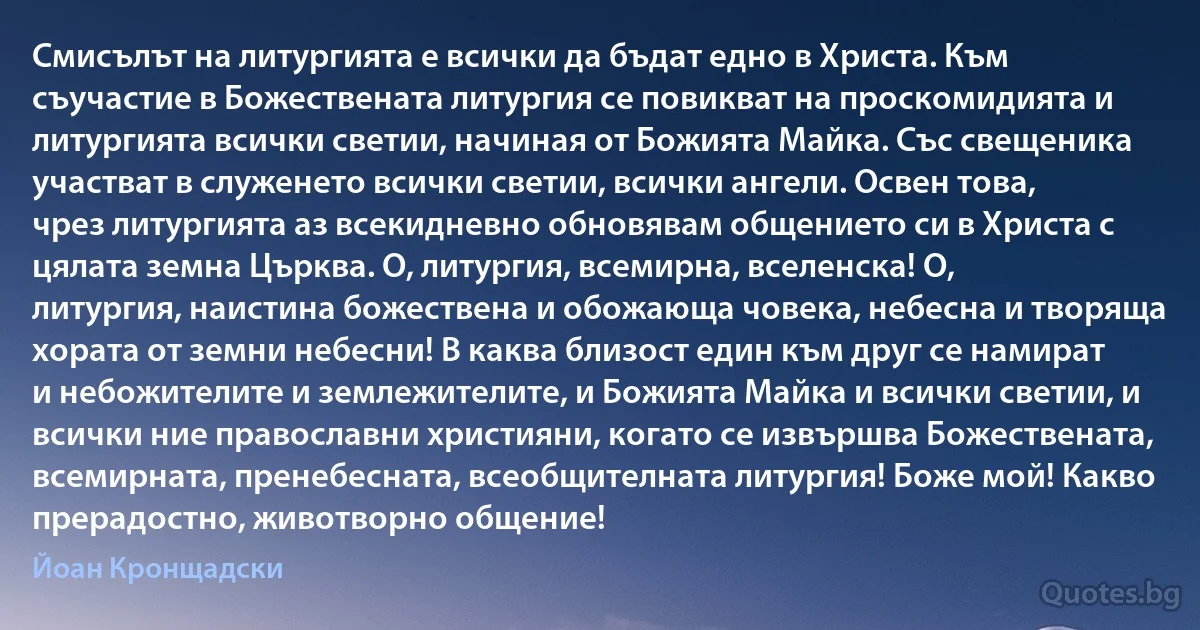 Смисълът на литургията е всички да бъдат едно в Христа. Към съучастие в Божествената литургия се повикват на проскомидията и литургията всички светии, начиная от Божията Майка. Със свещеника участват в служенето всички светии, всички ангели. Освен това, чрез литургията аз всекидневно обновявам общението си в Христа с цялата земна Църква. О, литургия, всемирна, вселенска! О, литургия, наистина божествена и обожающа човека, небесна и творяща хората от земни небесни! В каква близост един към друг се намират и небожителите и землежителите, и Божията Майка и всички светии, и всички ние православни християни, когато се извършва Божествената, всемирната, пренебесната, всеобщителната литургия! Боже мой! Какво прерадостно, животворно общение! (Йоан Кронщадски)