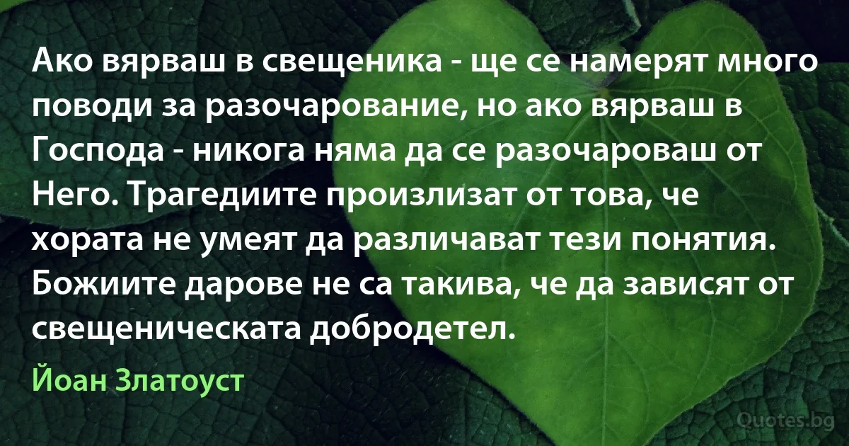 Ако вярваш в свещеника - ще се намерят много поводи за разочарование, но ако вярваш в Господа - никога няма да се разочароваш от Него. Трагедиите произлизат от това, че хората не умеят да различават тези понятия. Божиите дарове не са такива, че да зависят от свещеническата добродетел. (Йоан Златоуст)