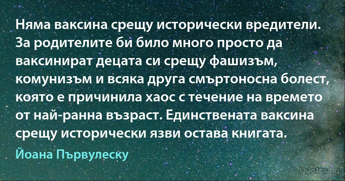 Няма ваксина срещу исторически вредители. За родителите би било много просто да ваксинират децата си срещу фашизъм, комунизъм и всяка друга смъртоносна болест, която е причинила хаос с течение на времето от най-ранна възраст. Единствената ваксина срещу исторически язви остава книгата. (Йоана Първулеску)