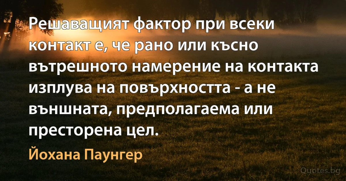 Решаващият фактор при всеки контакт е, че рано или късно вътрешното намерение на контакта изплува на повърхността - а не външната, предполагаема или престорена цел. (Йохана Паунгер)