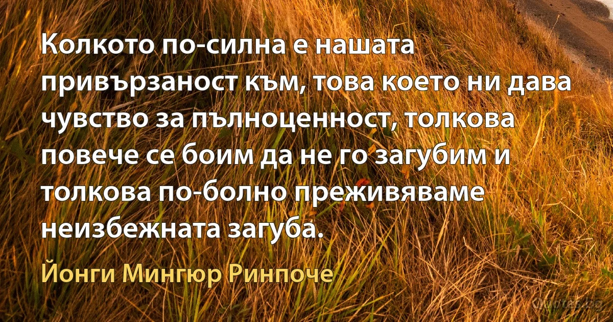 Колкото по-силна е нашата привързаност към, това което ни дава чувство за пълноценност, толкова повече се боим да не го загубим и толкова по-болно преживяваме неизбежната загуба. (Йонги Мингюр Ринпоче)