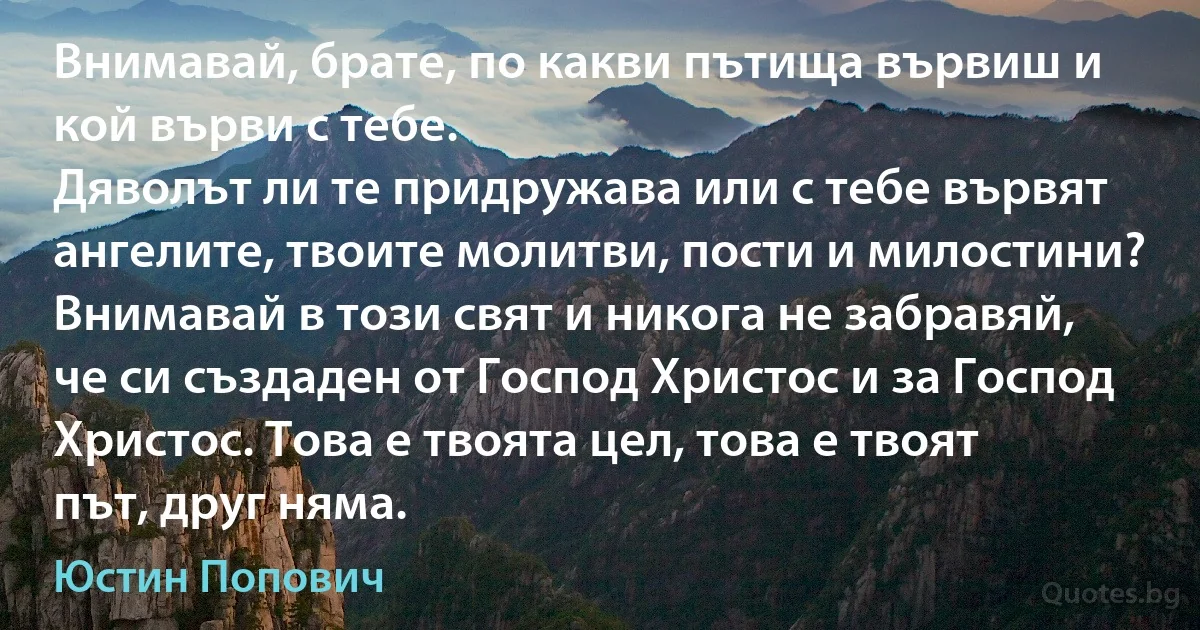 Внимавай, брате, по какви пътища вървиш и кой върви с тебе. 
Дяволът ли те придружава или с тебе вървят ангелите, твоите молитви, пости и милостини? Внимавай в този свят и никога не забравяй, че си създаден от Господ Христос и за Господ Христос. Това е твоята цел, това е твоят път, друг няма. (Юстин Попович)