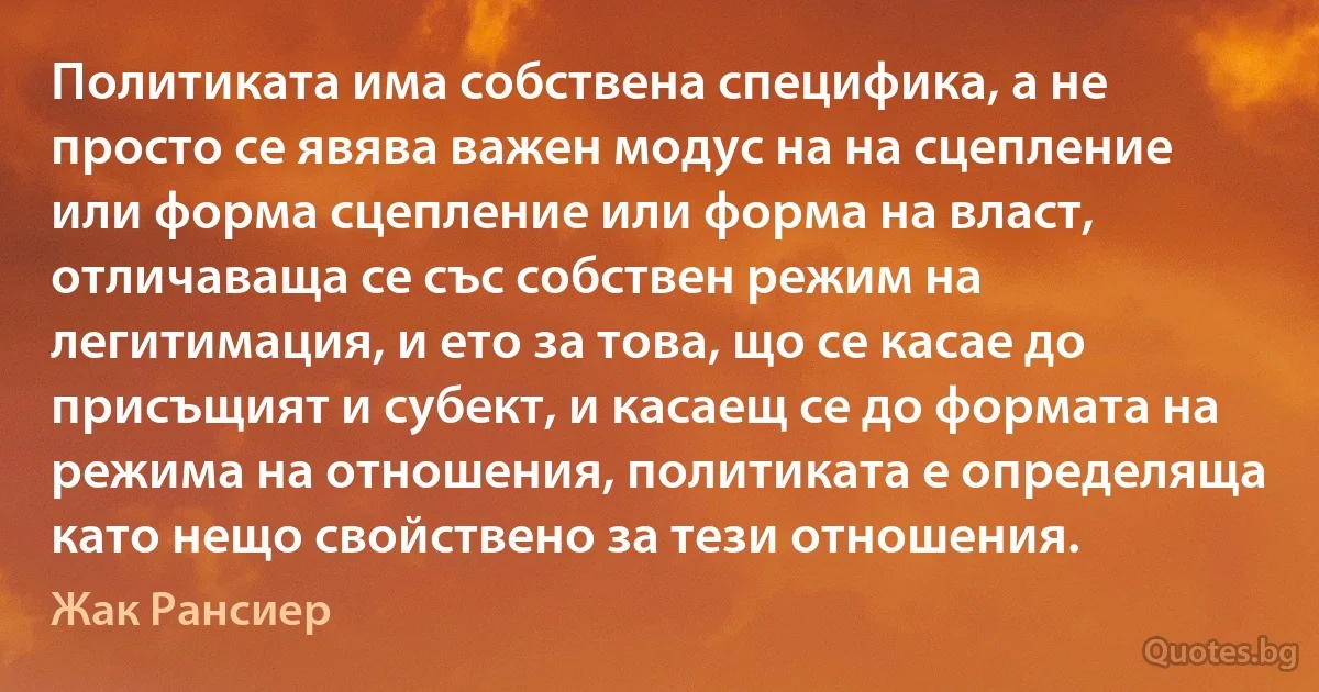 Политиката има собствена специфика, а не просто се явява важен модус на на сцепление или форма сцепление или форма на власт, отличаваща се със собствен режим на легитимация, и ето за това, що се касае до присъщият и субект, и касаещ се до формата на режима на отношения, политиката е определяща като нещо свойствено за тези отношения. (Жак Рансиер)