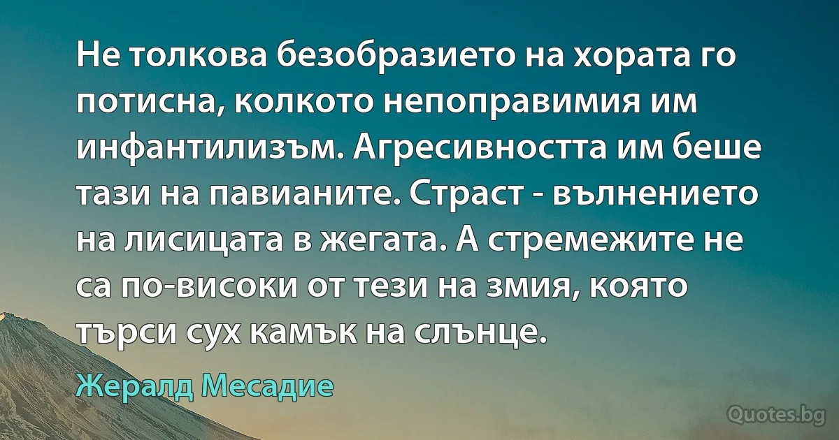 Не толкова безобразието на хората го потисна, колкото непоправимия им инфантилизъм. Агресивността им беше тази на павианите. Страст - вълнението на лисицата в жегата. А стремежите не са по-високи от тези на змия, която търси сух камък на слънце. (Жералд Месадие)