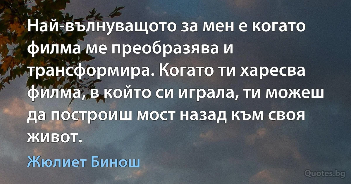 Най-вълнуващото за мен е когато филма ме преобразява и трансформира. Когато ти харесва филма, в който си играла, ти можеш да построиш мост назад към своя живот. (Жюлиет Бинош)