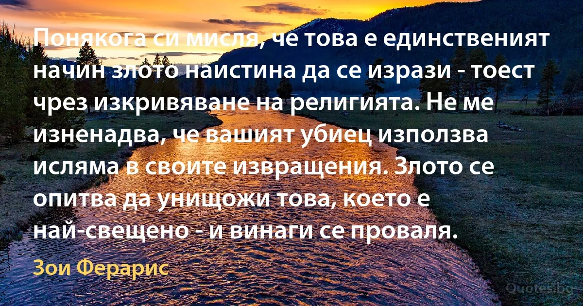 Понякога си мисля, че това е единственият начин злото наистина да се изрази - тоест чрез изкривяване на религията. Не ме изненадва, че вашият убиец използва исляма в своите извращения. Злото се опитва да унищожи това, което е най-свещено - и винаги се проваля. (Зои Ферарис)