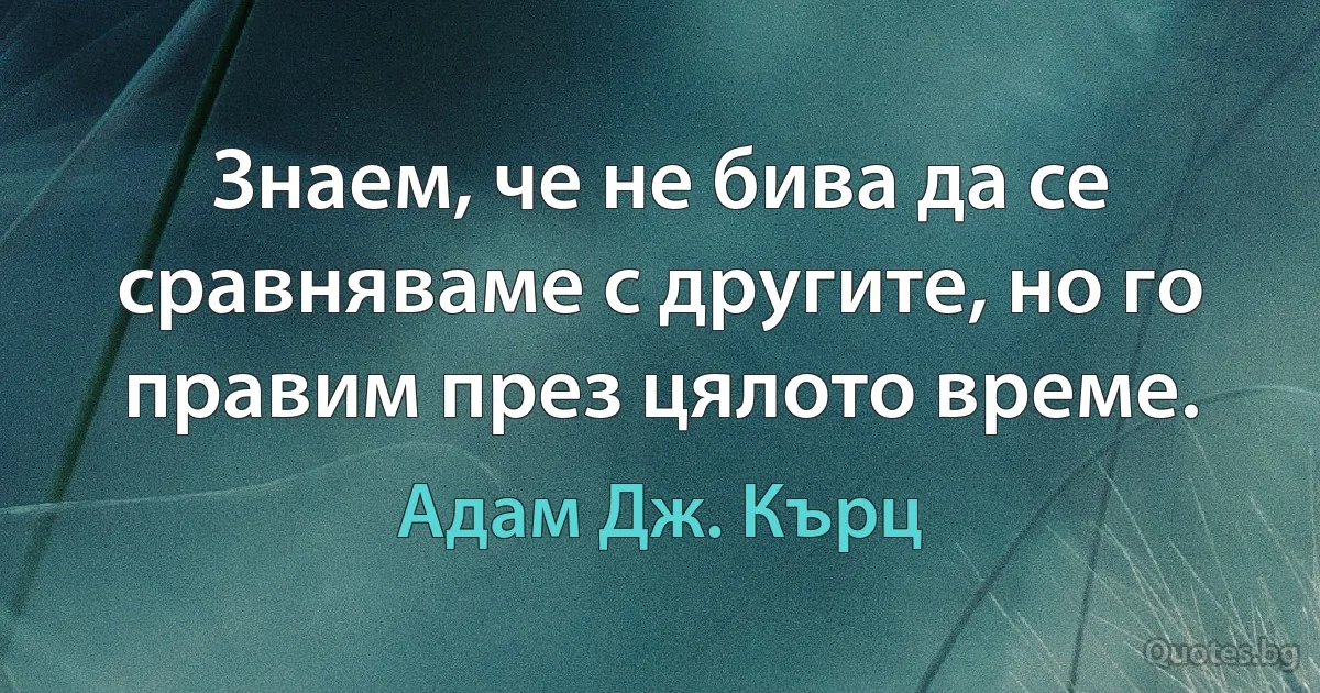 Знаем, че не бива да се сравняваме с другите, но го правим през цялото време. (Адам Дж. Кърц)