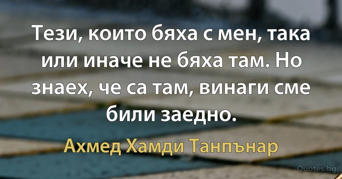 Тези, които бяха с мен, така или иначе не бяха там. Но знаех, че са там, винаги сме били заедно. (Ахмед Хамди Танпънар)