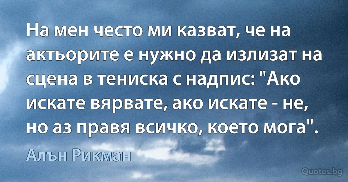 На мен често ми казват, че на актьорите е нужно да излизат на сцена в тениска с надпис: "Ако искате вярвате, ако искате - не, но аз правя всичко, което мога". (Алън Рикман)