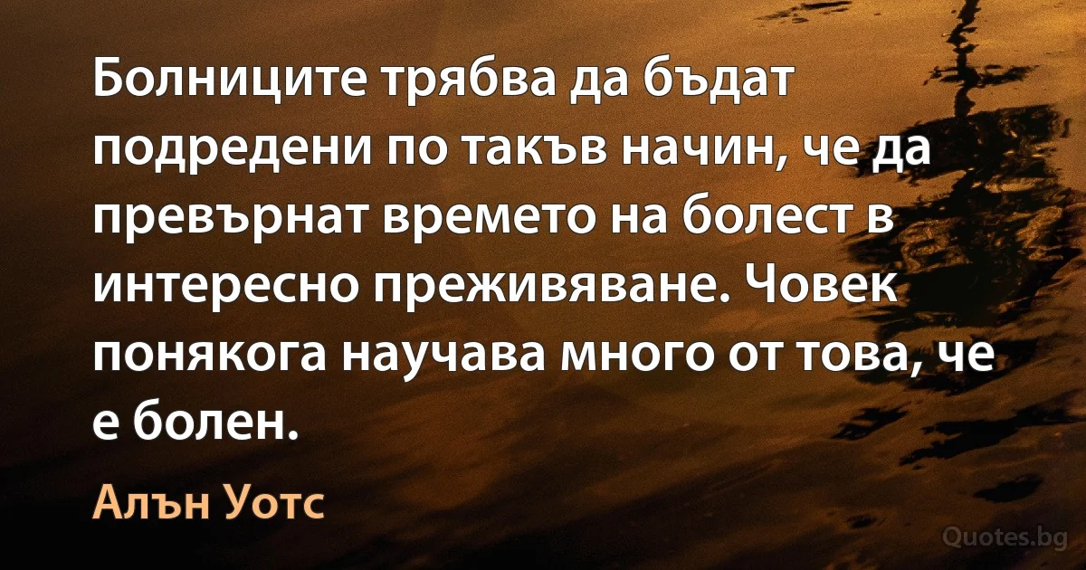 Болниците трябва да бъдат подредени по такъв начин, че да превърнат времето на болест в интересно преживяване. Човек понякога научава много от това, че е болен. (Алън Уотс)