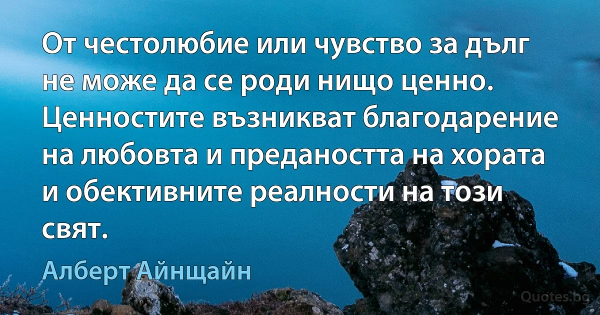 От честолюбие или чувство за дълг не може да се роди нищо ценно. Ценностите възникват благодарение на любовта и предаността на хората и обективните реалности на този свят. (Алберт Айнщайн)