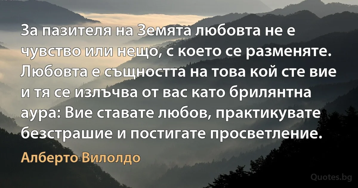 За пазителя на Земята любовта не е чувство или нещо, с което се разменяте. Любовта е същността на това кой сте вие и тя се излъчва от вас като брилянтна аура: Вие ставате любов, практикувате безстрашие и постигате просветление. (Алберто Вилолдо)