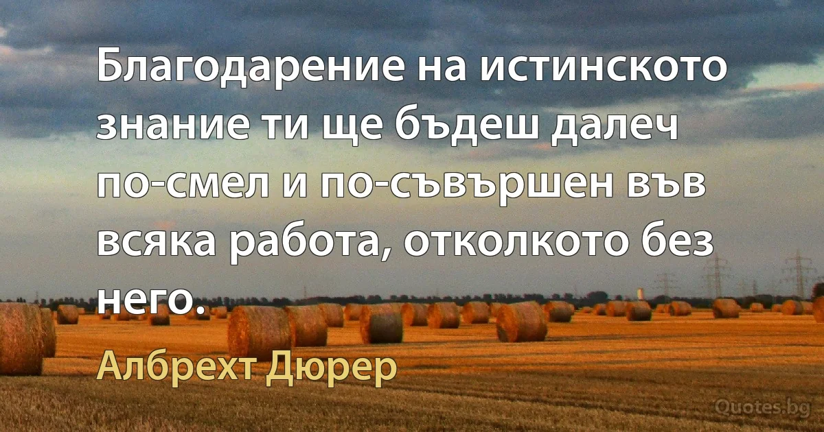 Благодарение на истинското знание ти ще бъдеш далеч по-смел и по-съвършен във всяка работа, отколкото без него. (Албрехт Дюрер)